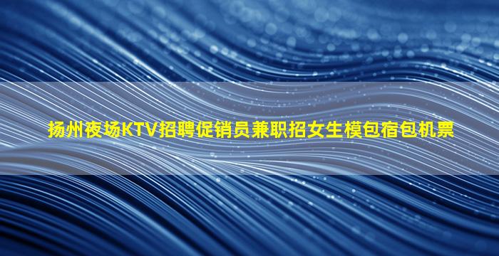 扬州夜场KTV招聘促销员兼职招女生模包宿包机票
